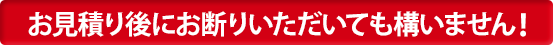 お見積り後にお断りいただいても構いません!